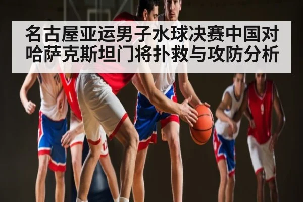 名古屋亚运男子水球决赛中国对哈萨克斯坦门将扑救与攻防分析