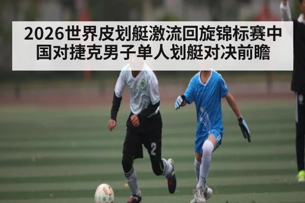 2026世界皮划艇激流回旋锦标赛中国对捷克男子单人划艇对决前瞻